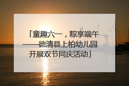 童趣六一，粽享端午——德清县上柏幼儿园开展双节同庆活动